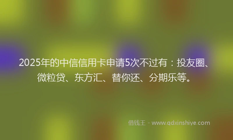 2025年的中信信用卡申请5次不过有：投友圈、微粒贷、东方汇、替你还、分期乐等。
