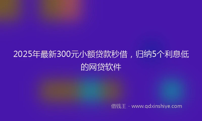 2025年最新300元小额贷款秒借，归纳5个利息低的网贷软件