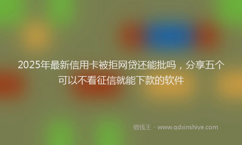 2025年最新信用卡被拒网贷还能批吗，分享五个可以不看征信就能下款的软件