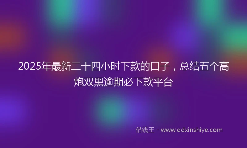 2025年最新二十四小时下款的口子，总结五个高炮双黑逾期必下款平台