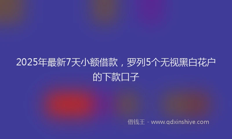 2025年最新7天小额借款，罗列5个无视黑白花户的下款口子