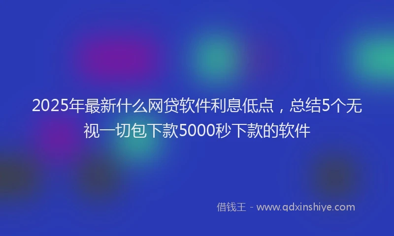 2025年最新什么网贷软件利息低点，总结5个无视一切包下款5000秒下款的软件