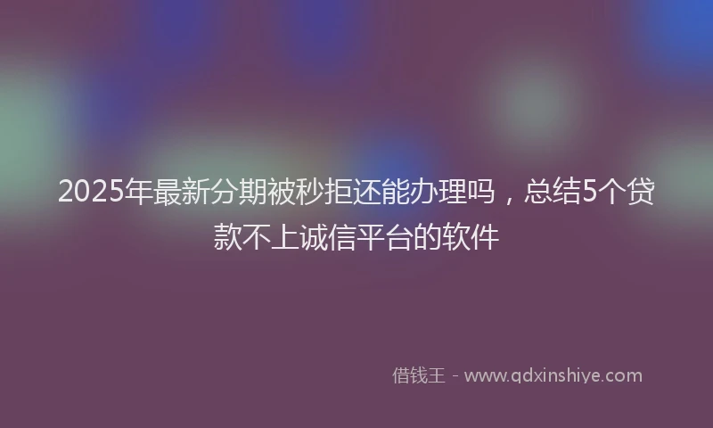 2025年最新分期被秒拒还能办理吗，总结5个贷款不上诚信平台的软件