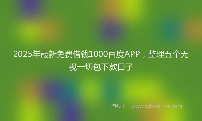 2025年最新免费借钱1000百度APP，整理五个无视一切包下款口子