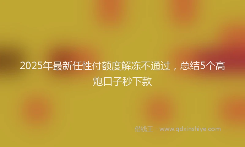 2025年最新任性付额度解冻不通过，总结5个高炮口子秒下款