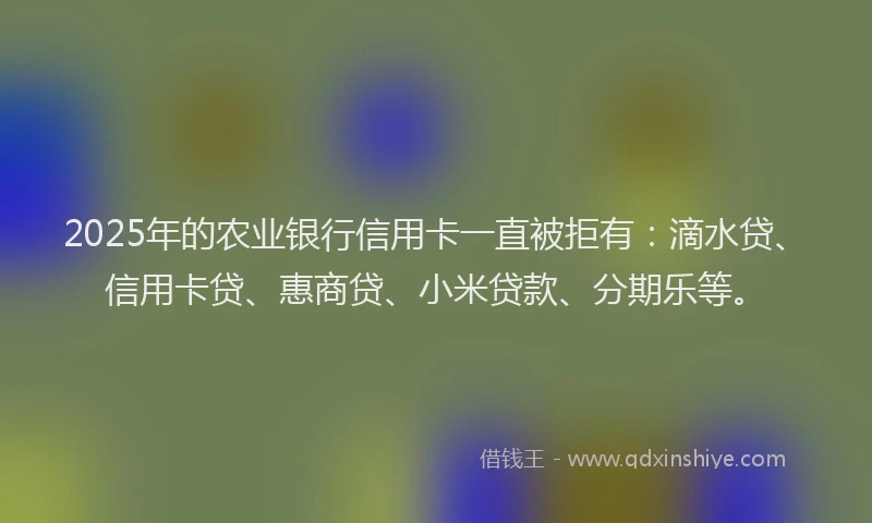 2025年的农业银行信用卡一直被拒有：滴水贷、信用卡贷、惠商贷、小米贷款、分期乐等。