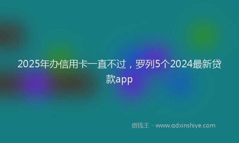 2025年办信用卡一直不过，罗列5个2024最新贷款app