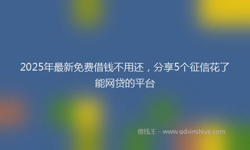 2025年最新免费借钱不用还，分享5个征信花了能网贷的平台