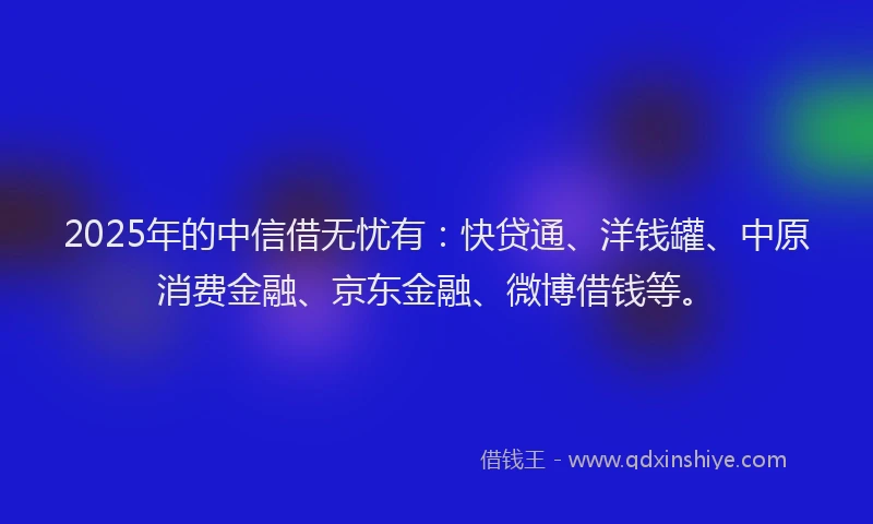 2025年的中信借无忧有：快贷通、洋钱罐、中原消费金融、京东金融、微博借钱等。