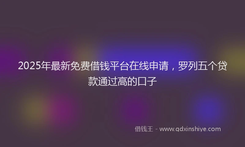 2025年最新免费借钱平台在线申请，罗列五个贷款通过高的口子
