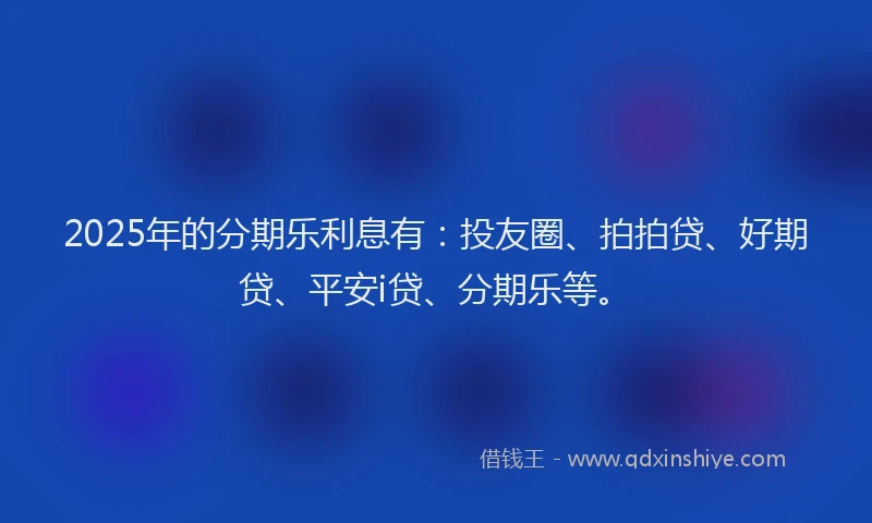 2025年的分期乐利息有：投友圈、拍拍贷、好期贷、平安i贷、分期乐等。