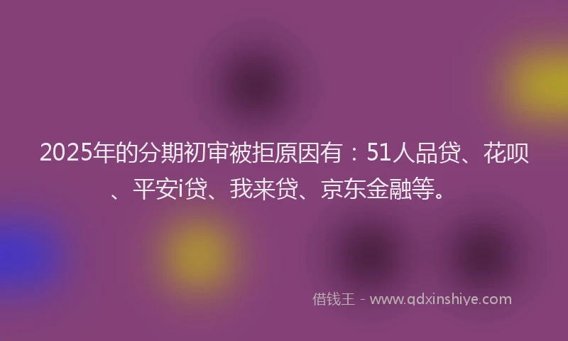 2025年的分期初审被拒原因有：51人品贷、花呗、平安i贷、我来贷、京东金融等。