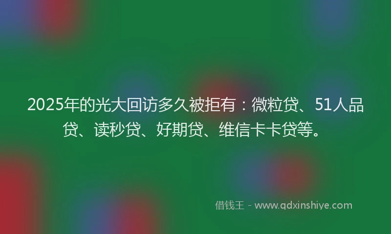 2025年的光大回访多久被拒有：微粒贷、51人品贷、读秒贷、好期贷、维信卡卡贷等。