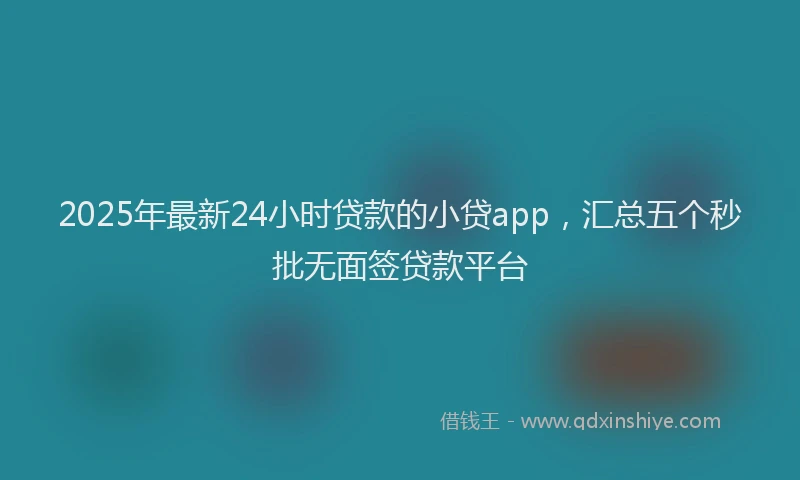 2025年最新24小时贷款的小贷app，汇总五个秒批无面签贷款平台