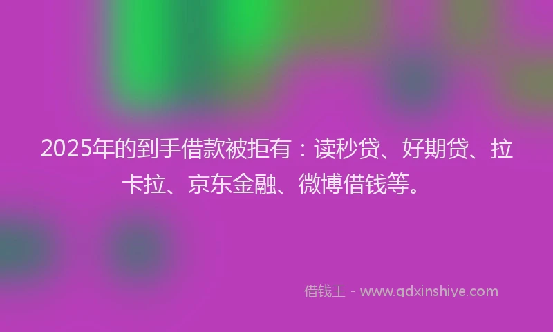 2025年的到手借款被拒有：读秒贷、好期贷、拉卡拉、京东金融、微博借钱等。