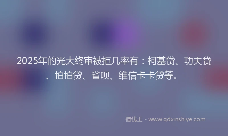 2025年的光大终审被拒几率有：柯基贷、功夫贷、拍拍贷、省呗、维信卡卡贷等。