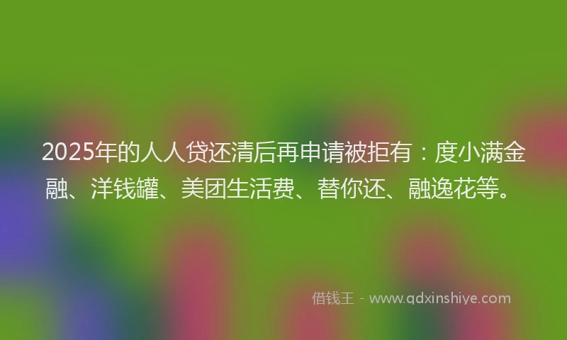 2025年的人人贷还清后再申请被拒有：度小满金融、洋钱罐、美团生活费、替你还、融逸花等。