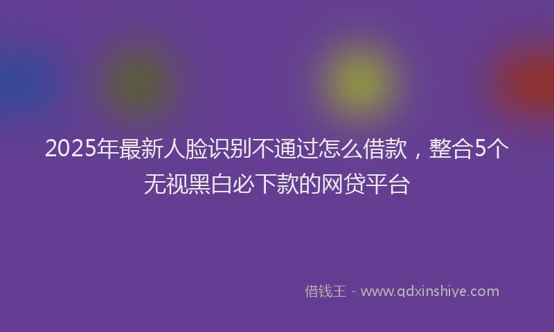 2025年最新人脸识别不通过怎么借款，整合5个无视黑白必下款的网贷平台
