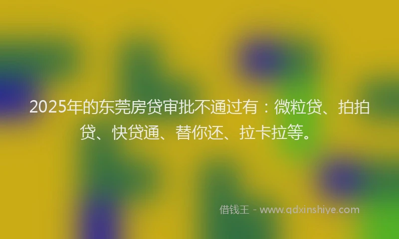 2025年的东莞房贷审批不通过有：微粒贷、拍拍贷、快贷通、替你还、拉卡拉等。