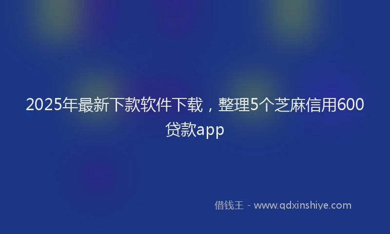 2025年最新下款软件下载，整理5个芝麻信用600贷款app