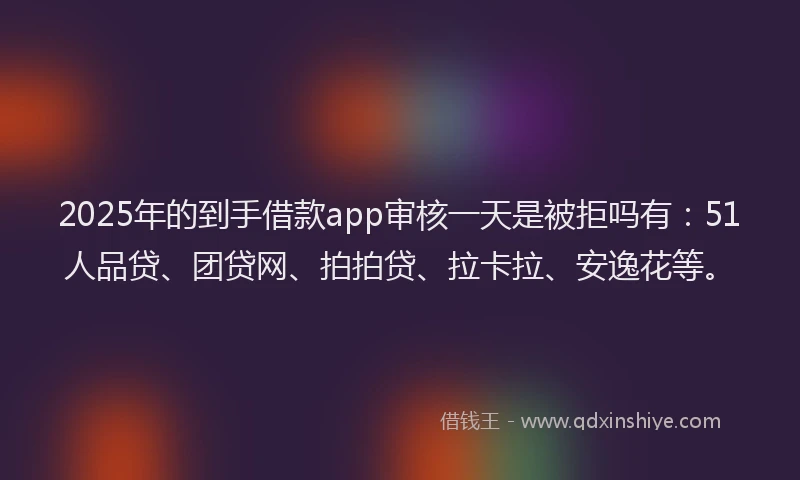 2025年的到手借款app审核一天是被拒吗有：51人品贷、团贷网、拍拍贷、拉卡拉、安逸花等。