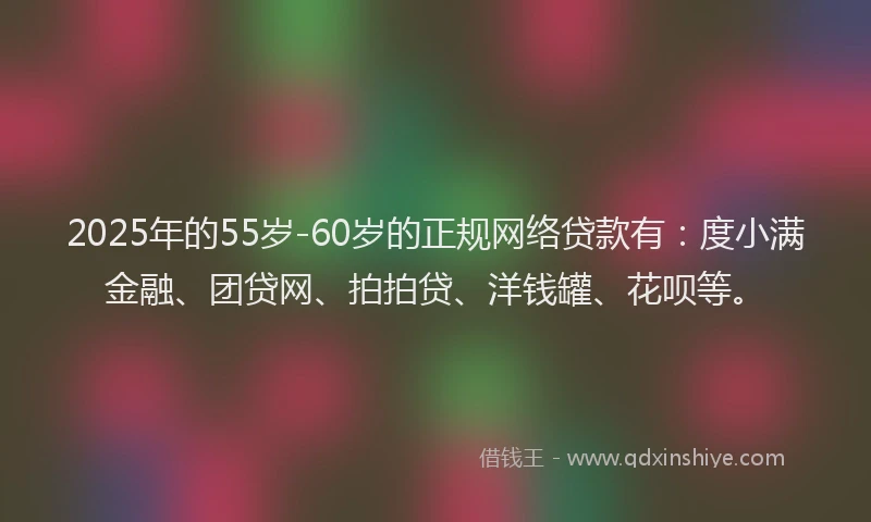 2025年的55岁-60岁的正规网络贷款有：度小满金融、团贷网、拍拍贷、洋钱罐、花呗等。