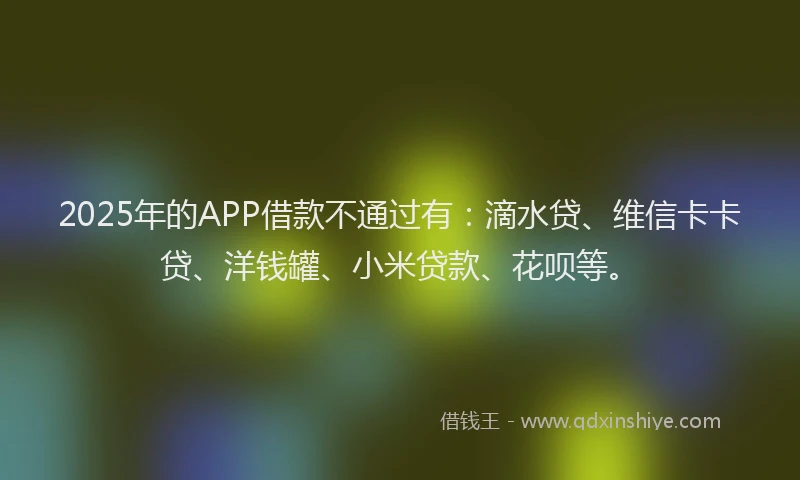 2025年的APP借款不通过有：滴水贷、维信卡卡贷、洋钱罐、小米贷款、花呗等。