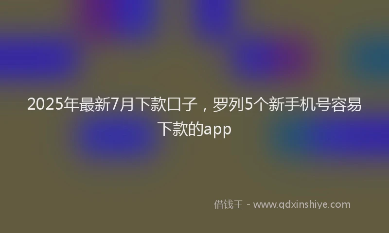 2025年最新7月下款口子，罗列5个新手机号容易下款的app