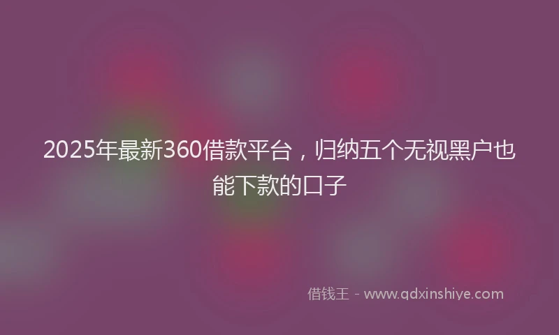 2025年最新360借款平台，归纳五个无视黑户也能下款的口子