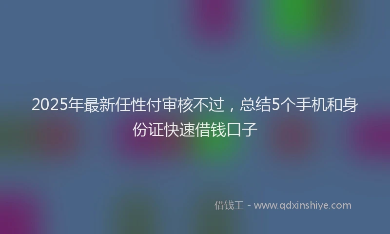 2025年最新任性付审核不过，总结5个手机和身份证快速借钱口子
