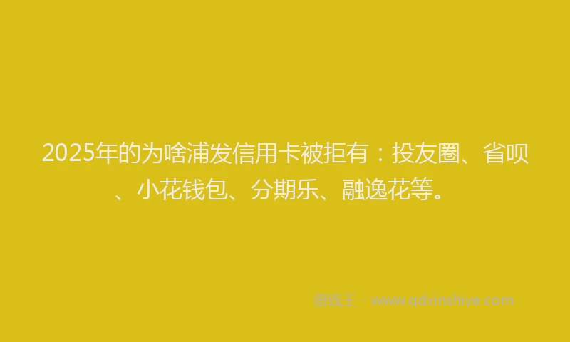 2025年的为啥浦发信用卡被拒有：投友圈、省呗、小花钱包、分期乐、融逸花等。