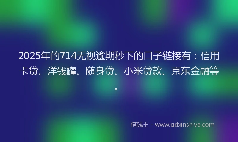 2025年的714无视逾期秒下的口子链接有：信用卡贷、洋钱罐、随身贷、小米贷款、京东金融等。