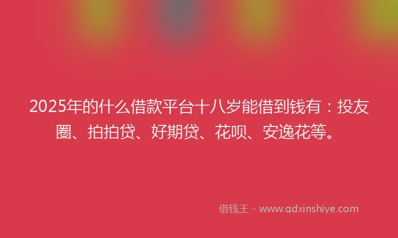 2025年的什么借款平台十八岁能借到钱有：投友圈、拍拍贷、好期贷、花呗、安逸花等。