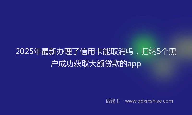 2025年最新办理了信用卡能取消吗，归纳5个黑户成功获取大额贷款的app