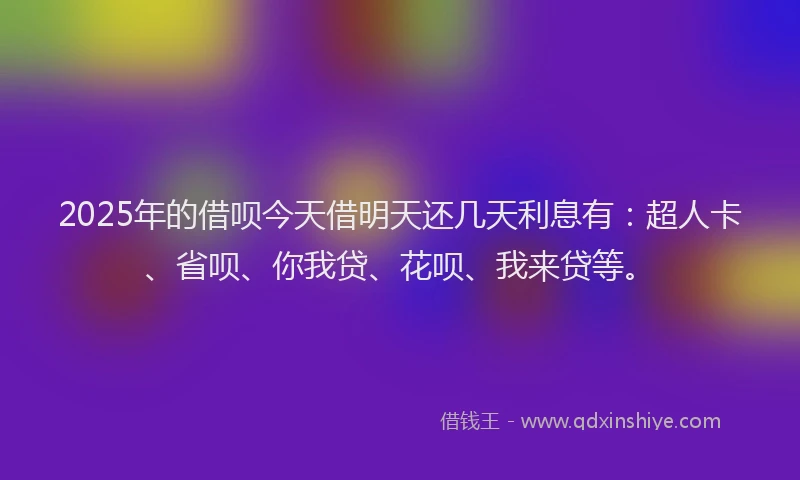 2025年的借呗今天借明天还几天利息有:超人卡、省呗、你我贷、花呗、我来贷等。