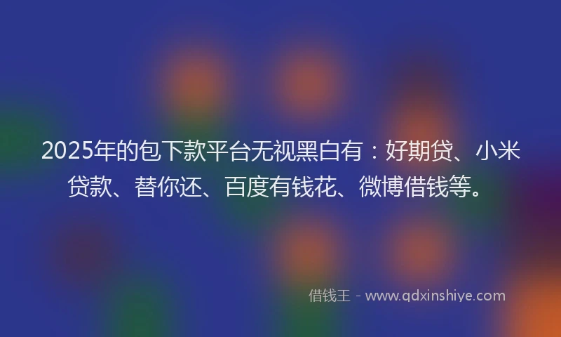 2025年的包下款平台无视黑白有：好期贷、小米贷款、替你还、百度有钱花、微博借钱等。
