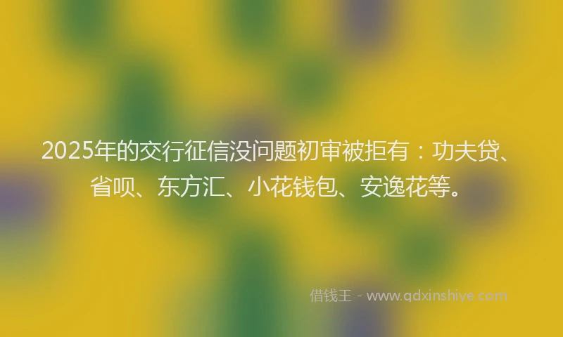 2025年的交行征信没问题初审被拒有：功夫贷、省呗、东方汇、小花钱包、安逸花等。