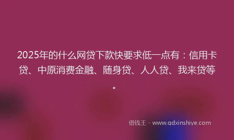 2025年的什么网贷下款快要求低一点有：信用卡贷、中原消费金融、随身贷、人人贷、我来贷等。