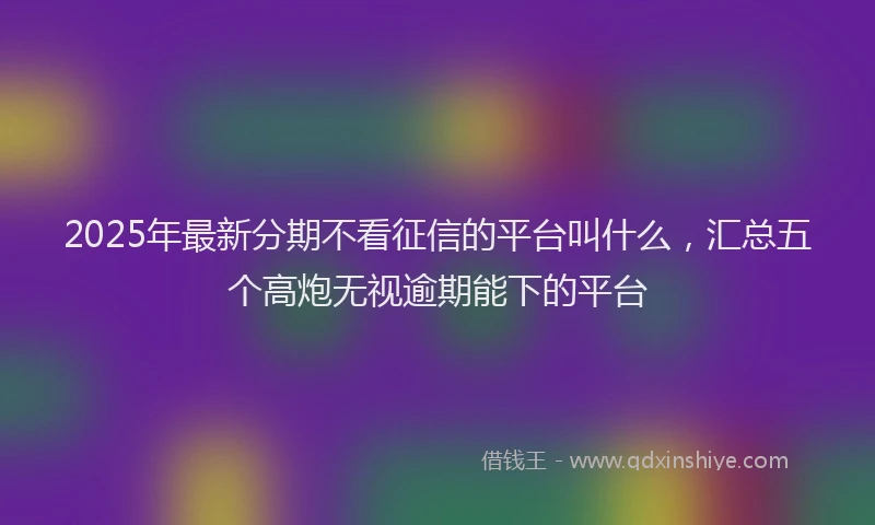 2025年最新分期不看征信的平台叫什么，汇总五个高炮无视逾期能下的平台