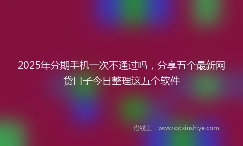 2025年分期手机一次不通过吗，分享五个最新网贷口子今日整理这五个软件