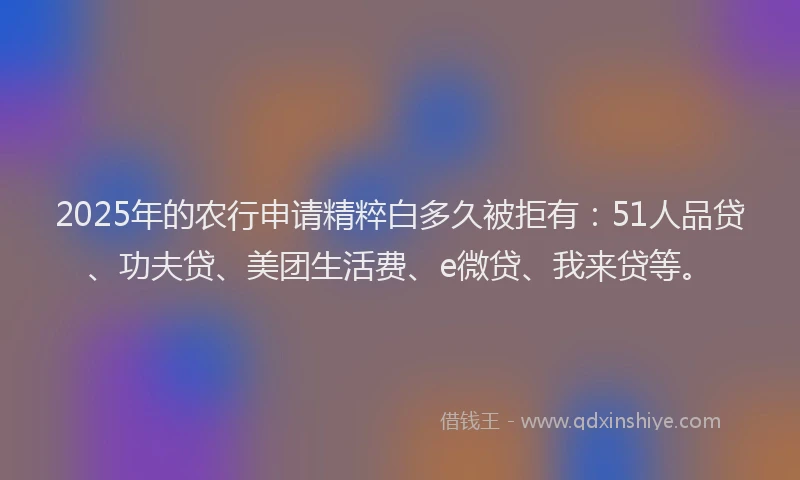 2025年的农行申请精粹白多久被拒有：51人品贷、功夫贷、美团生活费、e微贷、我来贷等。