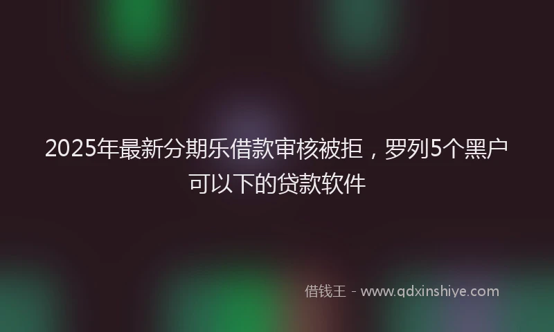 2025年最新分期乐借款审核被拒，罗列5个黑户可以下的贷款软件