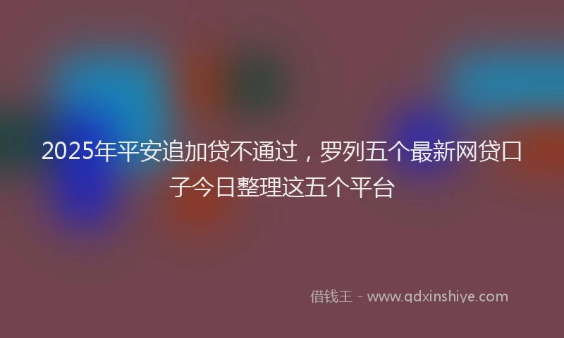 2025年平安追加贷不通过，罗列五个最新网贷口子今日整理这五个平台