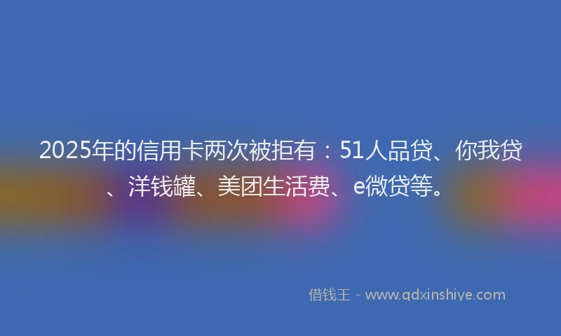 2025年的信用卡两次被拒有：51人品贷、你我贷、洋钱罐、美团生活费、e微贷等。