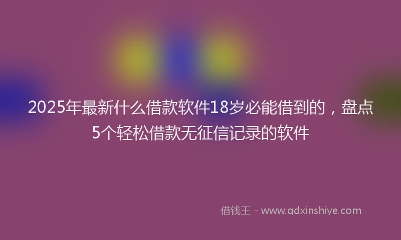2025年最新什么借款软件18岁必能借到的，盘点5个轻松借款无征信记录的软件