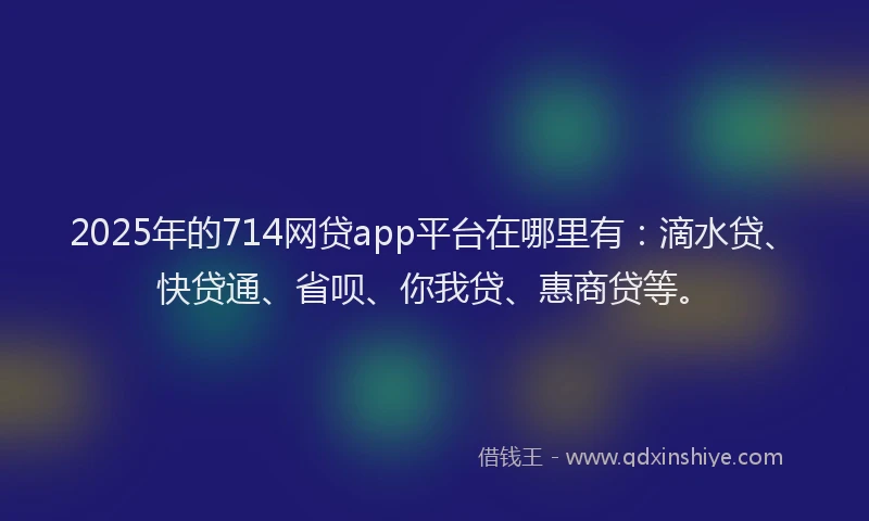 2025年的714网贷app平台在哪里有：滴水贷、快贷通、省呗、你我贷、惠商贷等。