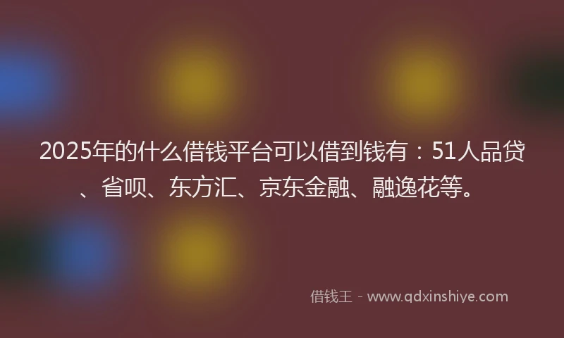 2025年的什么借钱平台可以借到钱有：51人品贷、省呗、东方汇、京东金融、融逸花等。