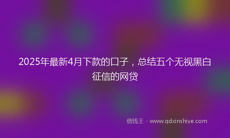 2025年最新4月下款的口子，总结五个无视黑白征信的网贷