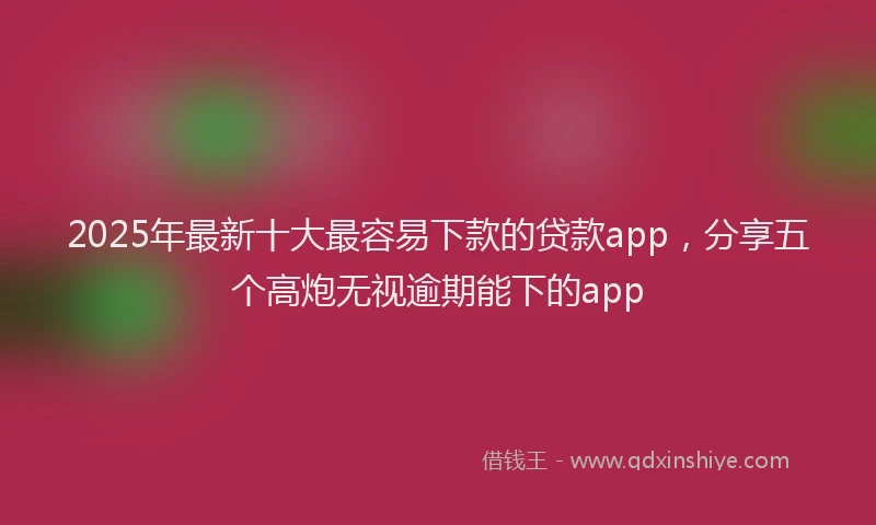 2025年最新十大最容易下款的贷款app，分享五个高炮无视逾期能下的app