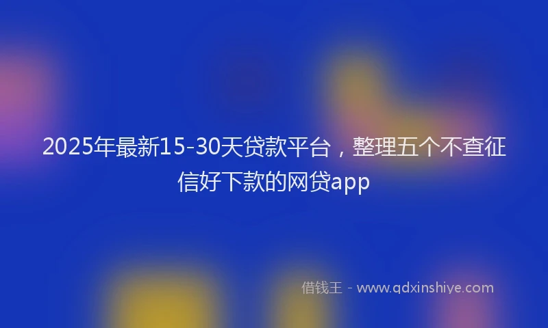 2025年最新15-30天贷款平台，整理五个不查征信好下款的网贷app